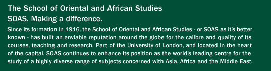 The School of Oriental and African Studies.

SOAS. Making a difference.

Since its formation in 1916, the School of Oriental and African Studies - or SOAS as it's better known - has built an enviable reputation around the globe for the calibre and quality of its courses, teaching and research. Part of the University of London, and located in the heart of the capital, SOAS continues to enhance its position as the world's leading centre for the study of a highly diverse range of subjects concerned with Asia, Africa and the Middle East.