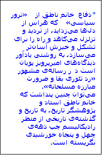 Textfeld: *دفاع  خانم ناطق از «ترور سیاسی» که هراس از دلها میزداید، از تردید و تزلزل میکاهد و راه را برای تشکل و خیزش آسانتر میسازد، به روشنی یادآور دیدگاههای امیرپرویز پویان است در رسالهی مشهور «رد تئوری بقا و ضرورت مبارزه مسلحانه».
میتوان چنین پنداشت که خانم ناطق استاد و پژوهشگر تاریخ، به تاریخ و گذشتهی تاریخی از منظر رادیکالیسم چپ دههی چهل و پنجاه خورشیدی نگریسته است.

